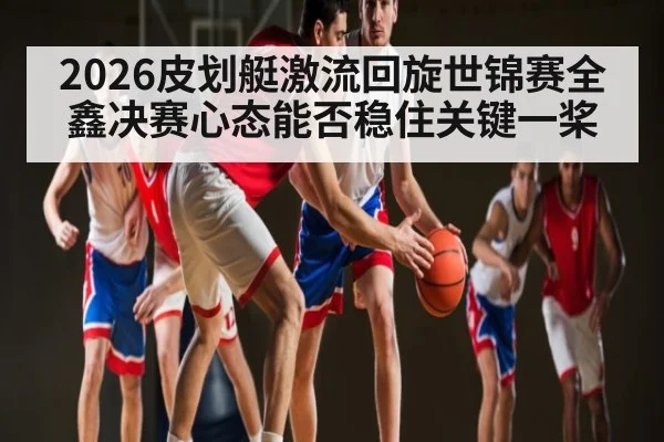 2026皮划艇激流回旋世锦赛全鑫决赛心态能否稳住关键一桨 | www.c7c7.app