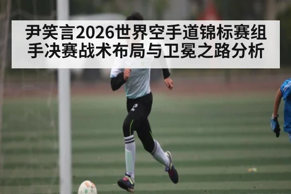 尹笑言2026世界空手道锦标赛组手决赛战术布局与卫冕之路分析 | www.c7c7.app
