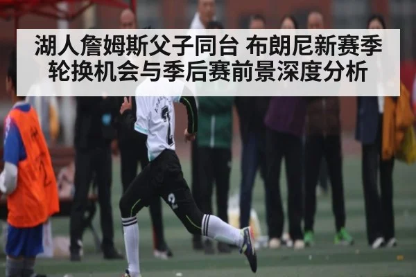 湖人詹姆斯父子同台 布朗尼新赛季轮换机会与季后赛前景深度分析 | www.c7c7.app